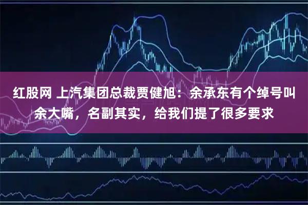红股网 上汽集团总裁贾健旭：余承东有个绰号叫余大嘴，名副其实，给我们提了很多要求