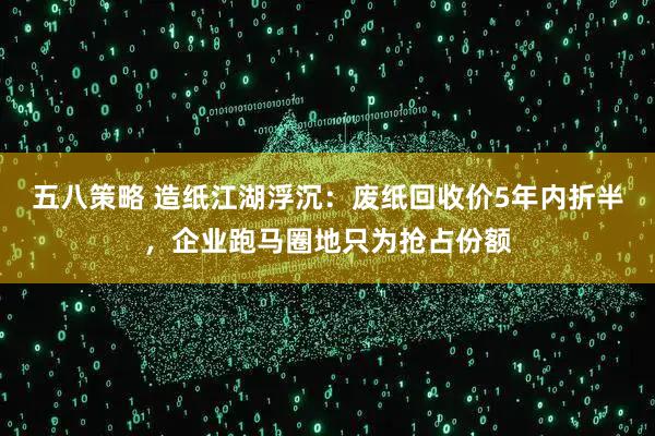 五八策略 造纸江湖浮沉:废纸回收价5年内折半,企业跑马圈地只为抢占份额