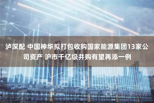 泸深配 中国神华拟打包收购国家能源集团13家公司资产 沪市千亿级并购有望再添一例