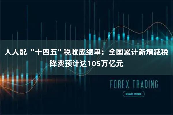 人人配 “十四五”税收成绩单:全国累计新增减税降费预计达105万亿元