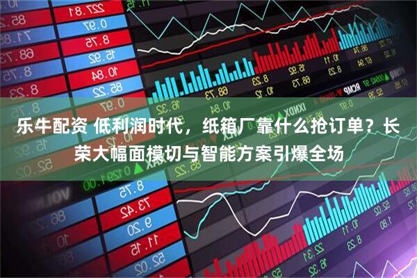 乐牛配资 低利润时代，纸箱厂靠什么抢订单？长荣大幅面模切与智能方案引爆全场