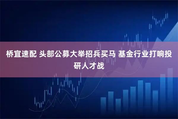 桥宜速配 头部公募大举招兵买马 基金行业打响投研人才战