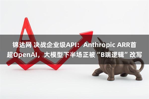 锦达网 决战企业级API：Anthropic ARR首超OpenAI，大模型下半场正被“B端逻辑”改写