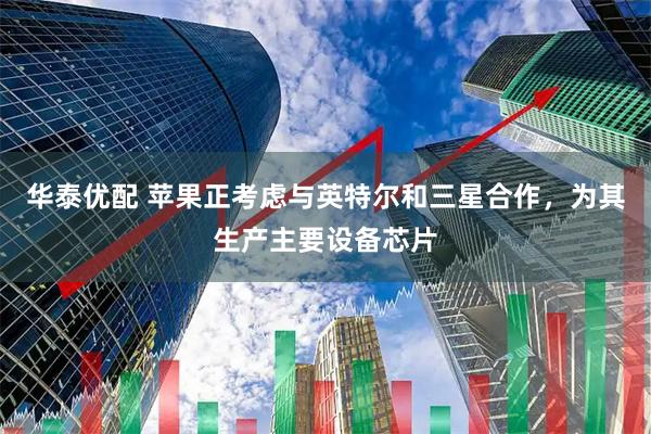 华泰优配 苹果正考虑与英特尔和三星合作，为其生产主要设备芯片