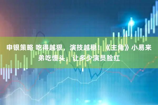 申银策略 吃得越狠，演技越稳！《主角》小易来弟吃馒头，让多少演员脸红