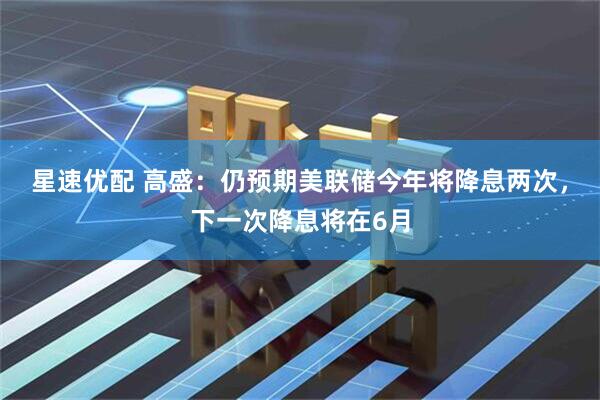 星速优配 高盛:仍预期美联储今年将降息两次,下一次降息将在6月