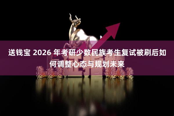 送钱宝 2026 年考研少数民族考生复试被刷后如何调整心态与规划未来