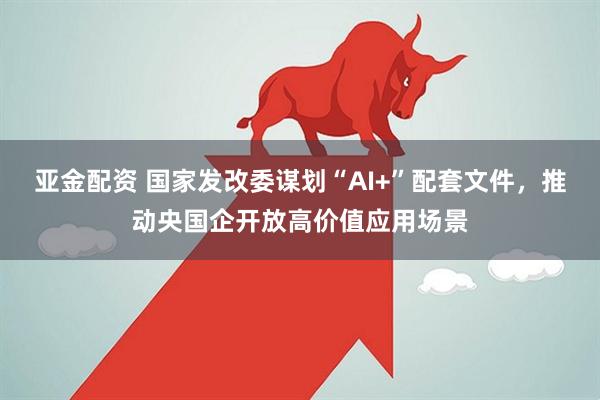 亚金配资 国家发改委谋划“AI+”配套文件，推动央国企开放高价值应用场景