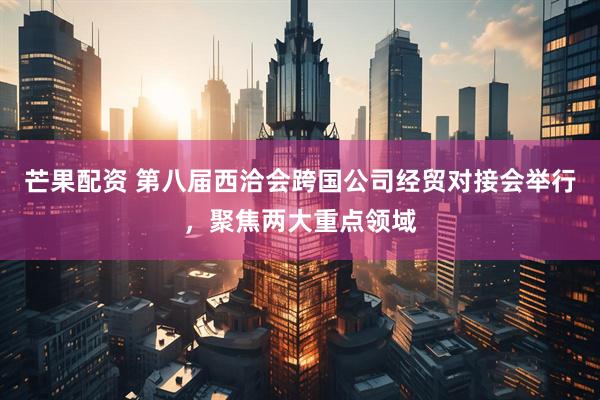 芒果配资 第八届西洽会跨国公司经贸对接会举行，聚焦两大重点领域