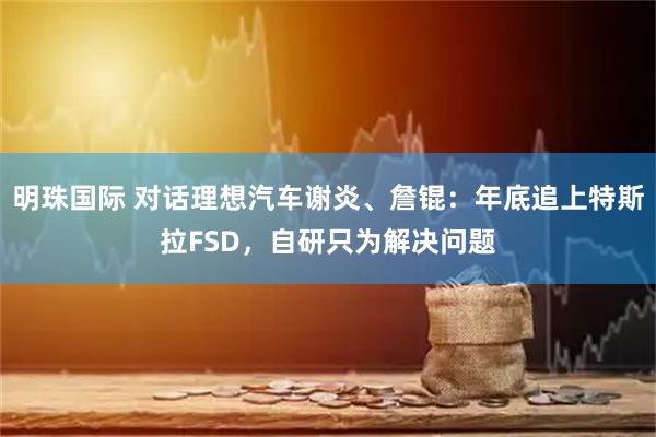 明珠国际 对话理想汽车谢炎、詹锟：年底追上特斯拉FSD，自研只为解决问题