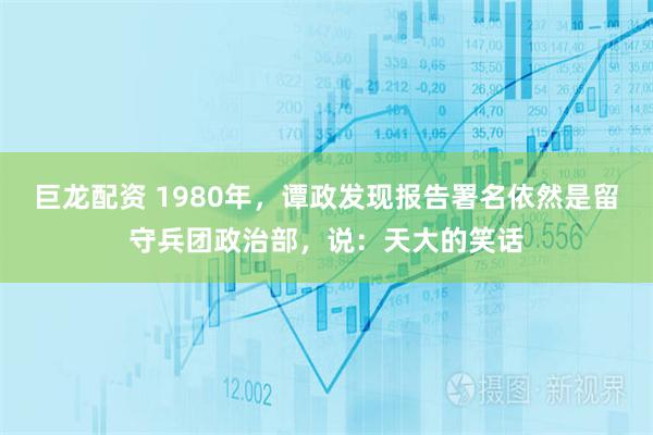 巨龙配资 1980年，谭政发现报告署名依然是留守兵团政治部，说：天大的笑话