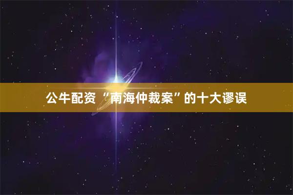 公牛配资 “南海仲裁案”的十大谬误