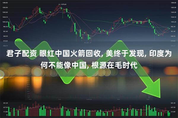 君子配资 眼红中国火箭回收, 美终于发现, 印度为何不能像中国, 根源在毛时代