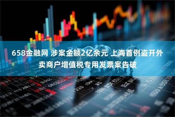 658金融网 涉案金额2亿余元 上海首例盗开外卖商户增值税专用发票案告破