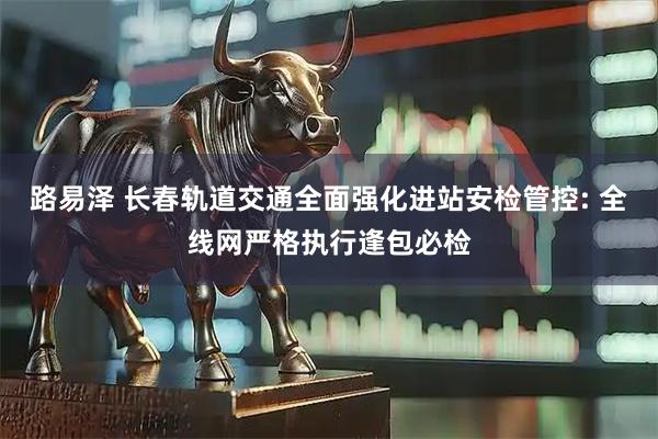 路易泽 长春轨道交通全面强化进站安检管控: 全线网严格执行逢包必检