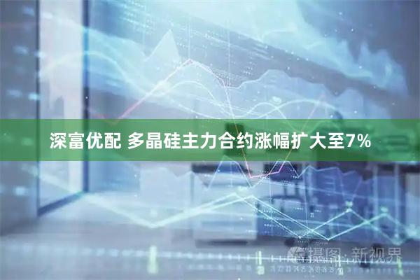 深富优配 多晶硅主力合约涨幅扩大至7%