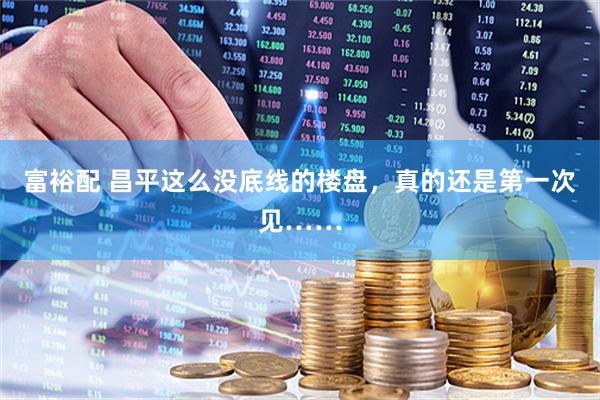 富裕配 昌平这么没底线的楼盘，真的还是第一次见……