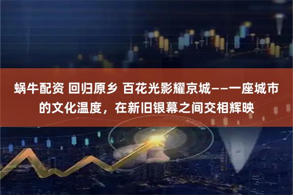 蜗牛配资 回归原乡 百花光影耀京城——一座城市的文化温度，在新旧银幕之间交相辉映