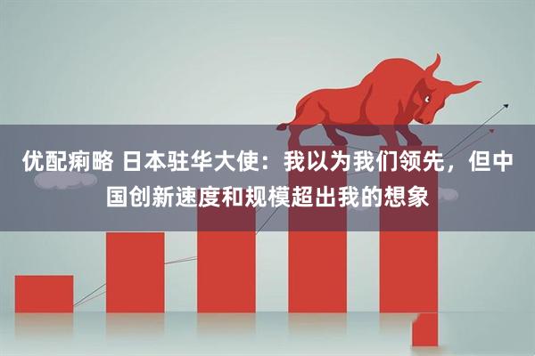 优配痢略 日本驻华大使：我以为我们领先，但中国创新速度和规模超出我的想象