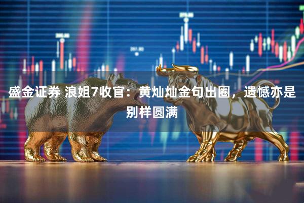 盛金证券 浪姐7收官：黄灿灿金句出圈，遗憾亦是别样圆满