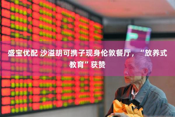盛宝优配 沙溢胡可携子现身伦敦餐厅，“放养式教育”获赞